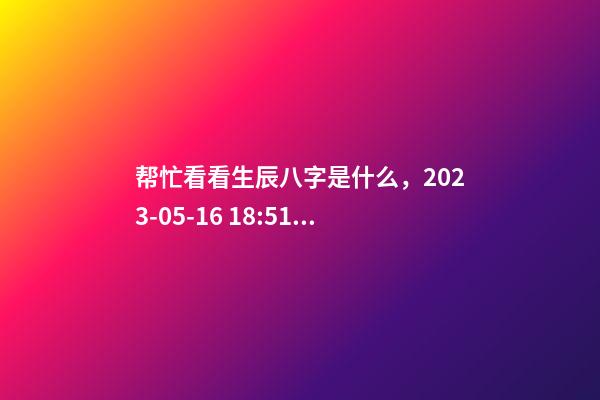 帮忙看看生辰八字是什么，2023-05-16 18:51，并根据五行起名